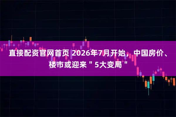 直接配资官网首页 2026年7月开始，中国房价、楼市或迎来＂5大变局＂