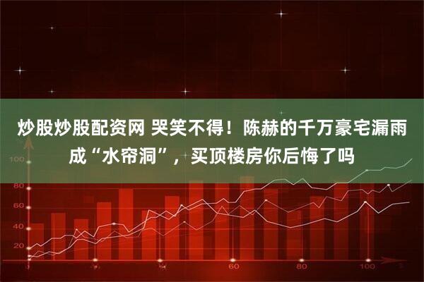 炒股炒股配资网 哭笑不得！陈赫的千万豪宅漏雨成“水帘洞”，买顶楼房你后悔了吗