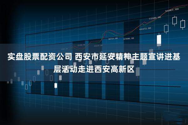 实盘股票配资公司 西安市延安精神主题宣讲进基层活动走进西安高新区