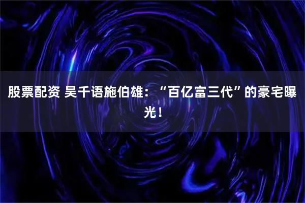 股票配资 吴千语施伯雄：“百亿富三代”的豪宅曝光！
