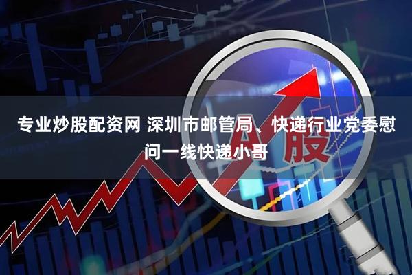 专业炒股配资网 深圳市邮管局、快递行业党委慰问一线快递小哥
