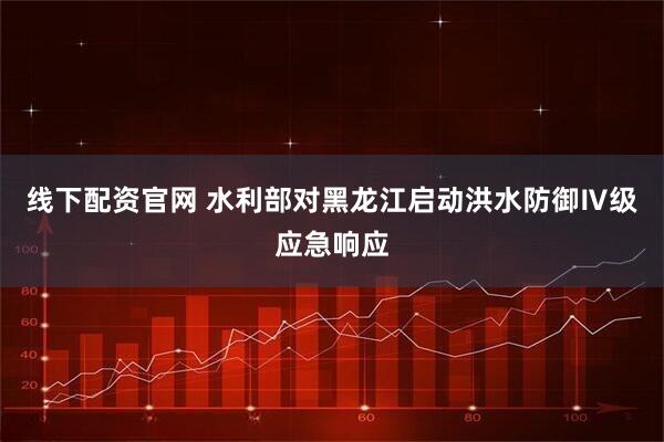 线下配资官网 水利部对黑龙江启动洪水防御Ⅳ级应急响应