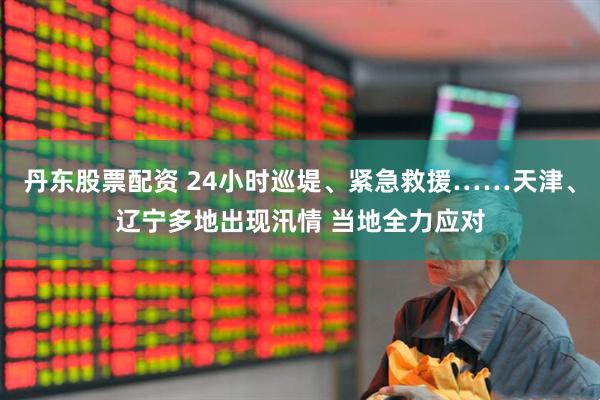 丹东股票配资 24小时巡堤、紧急救援……天津、辽宁多地出现汛情 当地全力应对