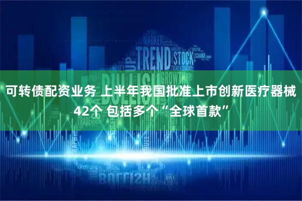 可转债配资业务 上半年我国批准上市创新医疗器械42个 包括多个“全球首款”