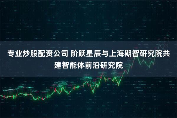专业炒股配资公司 阶跃星辰与上海期智研究院共建智能体前沿研究院