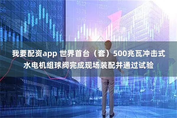 我要配资app 世界首台（套）500兆瓦冲击式水电机组球阀完成现场装配并通过试验