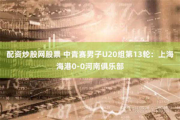 配资炒股网股票 中青赛男子U20组第13轮：上海海港0-0河南俱乐部